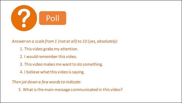 White question-mark in orange circle indicates a poll.  The prompt is given in orange text, Answer on a scale from 1 (not at all) to 10 (absolutely). Four statements are asked using the 10-point scale: 1. This video grabs my attention, 2. I would remember this video, 3. This video makes me want to do something, and 4. I believe what this video is saying.

Text then reads, Then jot down a few words to indicate: 5. What is the main message communicated in this video?