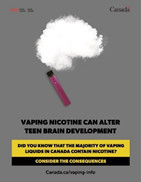 Image of a cloud made with a vape. Text is saying:
 Vaping nicotine can alter teen brain development
 Did you know that the majority of vaping liquids in
 Canada contain nicotine?
 Consider the consequences
 Canada.ca/vaping-info