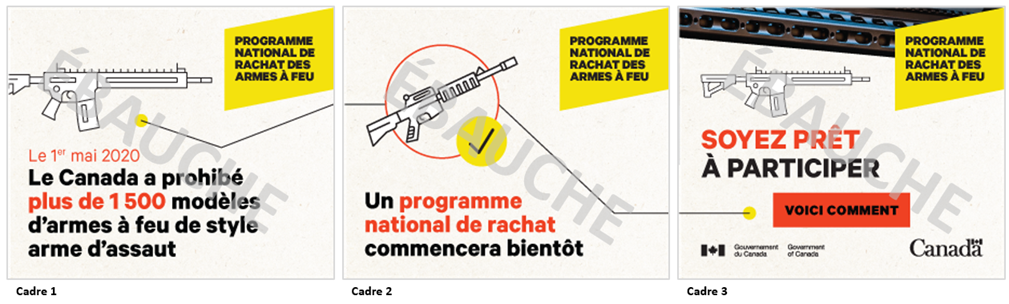 Trois images dun concept de publicit numrique sous forme de fichier GIF anim. Les trois images comprennent le texte  Programme national de rachat des armes  feu  dans un encadr jaune situ dans le coin suprieur droit. Limage 1 comporte une icne reprsentant une arme  feu de style arme dassaut, et une ligne relie celle-ci  lextrmit droite. On peut lire le texte :  Le 1er mai 2020, le Canada a prohib plus de 1 500 modles darmes  feu de style arme dassaut.  La ligne de limage 1 continue sur limage 2, se raccordant  une icne reprsentant une arme  feu de style arme dassaut accompagne dun crochet, puis se prolonge jusqu lextrmit droite de limage. On peut lire le texte  Un programme national de rachat commence bientt . Limage 3 montre la fin de la ligne, et une icne reprsentant une arme  feu dite dassaut. On peut y lire le texte  Soyez prt  participer. Voici comment . Limage 3 comporte, dans la partie suprieure, un gros plan de la texture dune arme  feu. 