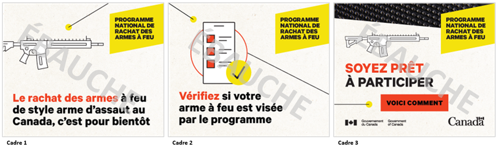 Trois images dun concept de publicit numrique sous forme de fichier GIF anim. Les trois images comprennent le texte  Programme national de rachat des armes  feu  dans un encadr jaune situ dans le coin suprieur droit. Limage 1 comporte une icne reprsentant une arme  feu de style arme dassaut, et une ligne relie celle-ci  lextrmit droite. On peut lire le texte  Le rachat des armes  feu de style arme dassaut au Canada, cest pour bientt.  La ligne de limage 1 continue sur limage 2, se raccordant  une icne reprsentant un tlphone mobile affichant une liste et accompagne dun crochet, puis se prolonge jusqu lextrmit droite de limage. On peut lire le texte  Vrifiez si votre arme  feu est vise par le programme.  Limage 3 montre la fin de la ligne, et une icne reprsentant une arme  feu dite dassaut. On peut y lire le texte  Soyez prt  participer. Voici comment . Limage 3 comporte, dans la partie suprieure, un gros plan de la texture dune arme  feu. 