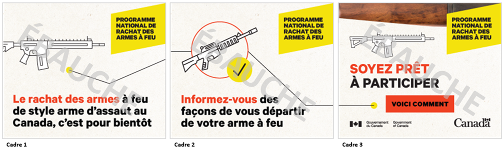 Trois images dun concept de publicit numrique sous forme de fichier GIF anim. Les trois images comprennent le texte  Programme national de rachat des armes  feu  dans un encadr jaune situ dans le coin suprieur droit. Limage 1 comporte une icne reprsentant une arme  feu de style arme dassaut, et une ligne relie celle-ci  lextrmit droite. On peut lire le texte  Le rachat des armes  feu de style arme dassaut au Canada, cest pour bientt.  La ligne de limage 1 continue sur limage 2, se raccordant  une icne reprsentant une arme  feu de style arme dassaut accompagne dun crochet, puis se prolonge jusqu lextrmit droite de limage. On peut lire le texte  Informez-vous des faons de vous dpartir de votre arme  feu.  Limage 3 montre la fin de la ligne, et une icne reprsentant une arme  feu dite dassaut. On peut y lire le texte  Soyez prt  participer. Voici comment . Limage 3 comporte, dans la partie suprieure, un gros plan de la texture dune arme  feu.