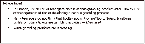 Text Box: Did you know? In Canada, 4% to 8% of teenagers have a serious gambling problem, and 10% to 14% of teenagers are at risk of developing a serious gambling problem. Many teenagers do not think that hockey pools, Pro-line/Sports Select, break-open tickets or lottery tickets are gambling activities  they are!  Youth gambling problems are increasing.